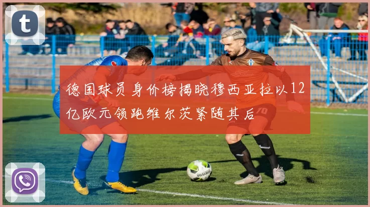 德国球员身价榜揭晓穆西亚拉以12亿欧元领跑维尔茨紧随其后