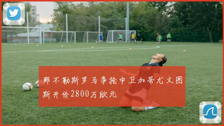 那不勒斯罗马争抢中卫加蒂尤文图斯开价2800万欧元