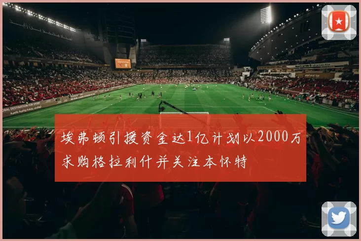 埃弗顿引援资金达1亿计划以2000万求购格拉利什并关注本怀特