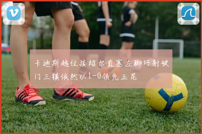 卡迪斯越位接绍尔直塞左脚巧射破门三镇依然以1-0领先玉昆