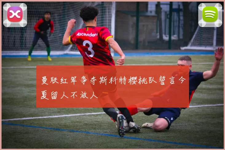 曼联红军争夺斯科特樱桃队誓言今夏留人不放人