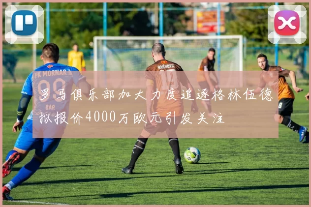 罗马俱乐部加大力度追逐格林伍德拟报价4000万欧元引发关注