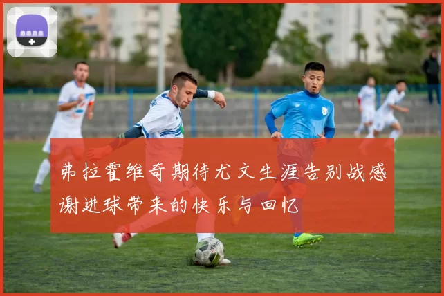 弗拉霍维奇期待尤文生涯告别战感谢进球带来的快乐与回忆