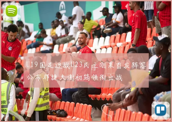 U19国足迎战U23民主刚果首发阵容公布邓捷夫谢初筠领衔出战