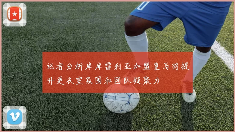 记者分析库库雷利亚加盟皇马将提升更衣室氛围和团队凝聚力