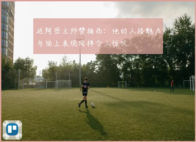 迈阿密主帅赞梅西：他的人格魅力与场上表现同样令人惊叹