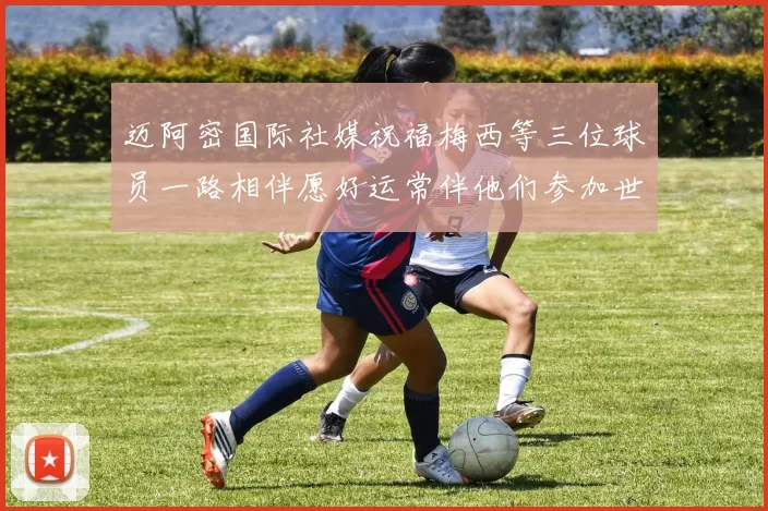 迈阿密国际社媒祝福梅西等三位球员一路相伴愿好运常伴他们参加世界杯