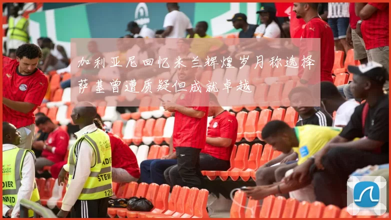 加利亚尼回忆米兰辉煌岁月称选择萨基曾遭质疑但成就卓越