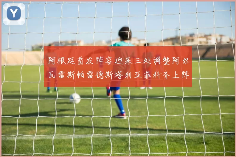 阿根廷首发阵容迎来三处调整阿尔瓦雷斯帕雷德斯塔利亚菲科齐上阵