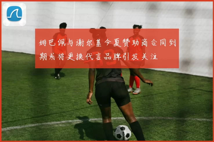 姆巴佩与谢尔基今夏赞助商合同到期或将更换代言品牌引发关注