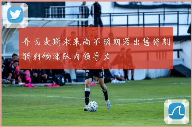 乔戈麦斯未来尚不明朗若出售将削弱利物浦队内领导力