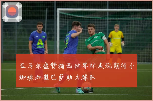亚马尔盛赞梅西世界杯表现期待小蜘蛛加盟巴萨助力球队