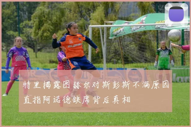 特里揭露图赫尔对斯彭斯不满原因直指阿诺德缺席背后真相