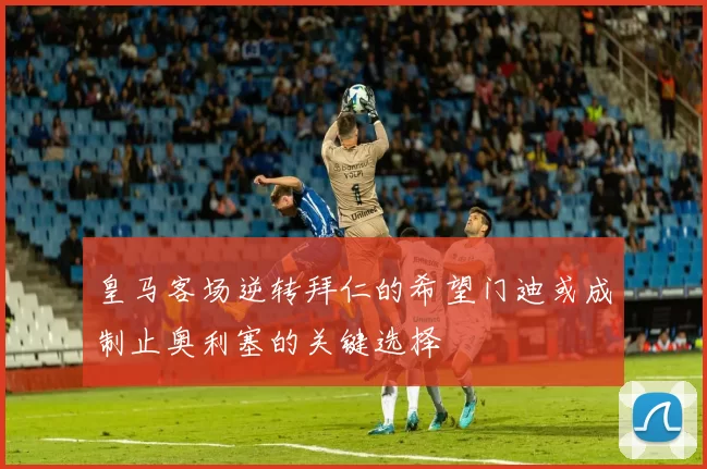 皇马客场逆转拜仁的希望门迪或成制止奥利塞的关键选择
