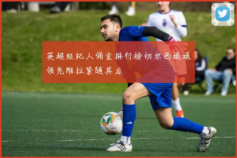 英超经纪人佣金排行榜切尔西遥遥领先维拉紧随其后