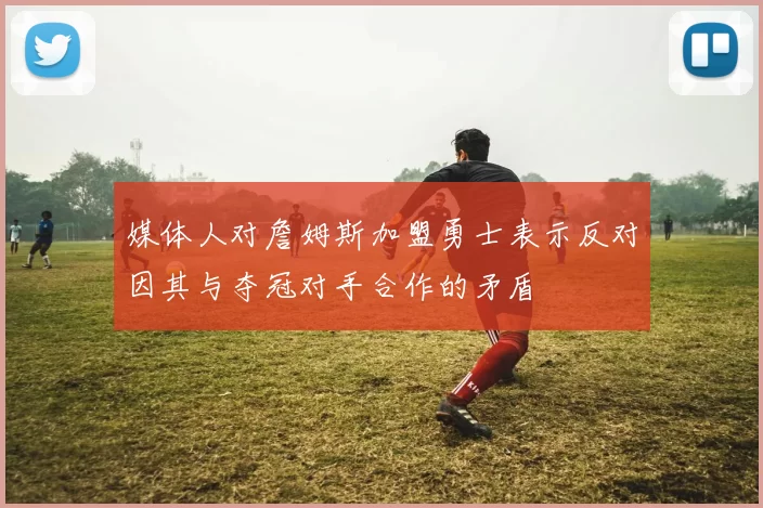 媒体人对詹姆斯加盟勇士表示反对因其与夺冠对手合作的矛盾