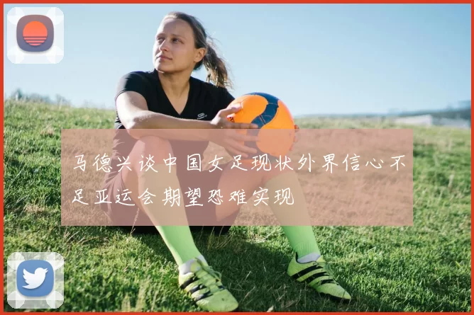 马德兴谈中国女足现状外界信心不足亚运会期望恐难实现
