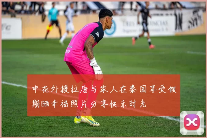 申花外援拉唐与家人在泰国享受假期晒幸福照片分享快乐时光