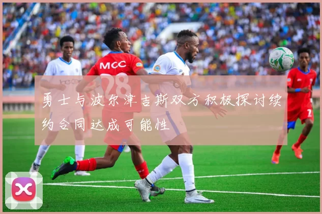 勇士与波尔津吉斯双方积极探讨续约合同达成可能性