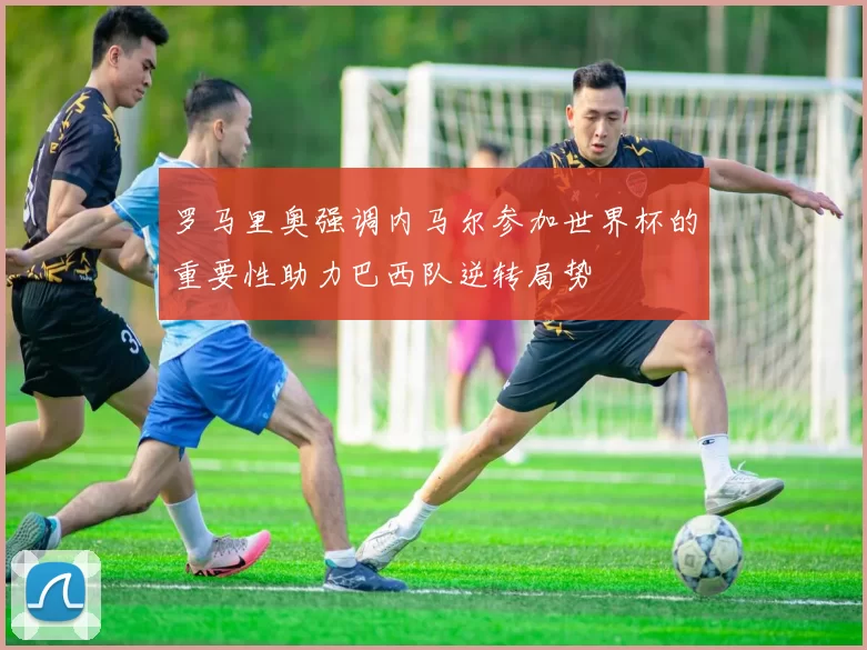 罗马里奥强调内马尔参加世界杯的重要性助力巴西队逆转局势