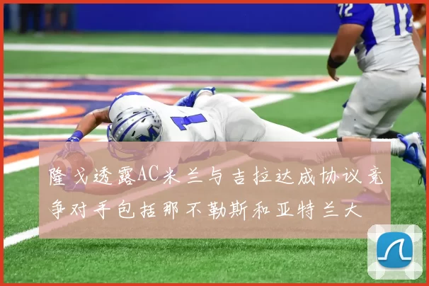 隆戈透露AC米兰与吉拉达成协议竞争对手包括那不勒斯和亚特兰大