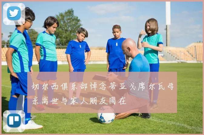 切尔西俱乐部悼念蒂亚戈席尔瓦母亲离世与家人朋友同在
