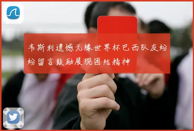 韦斯利遗憾无缘世界杯巴西队友纷纷留言鼓励展现团结精神