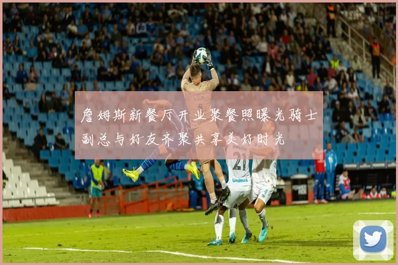 詹姆斯新餐厅开业聚餐照曝光骑士副总与好友齐聚共享美好时光