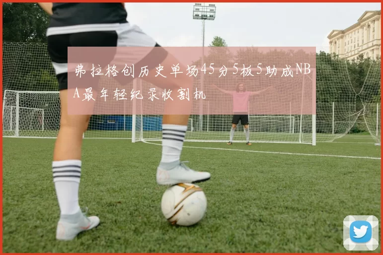弗拉格创历史单场45分5板5助成NBA最年轻纪录收割机